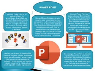 POWER POINT
Microsoft Power Point es un
potente software de
presentación desarrollado por
Microsoft. Es probablemente la
herramienta más popular a la
hora de hacer presentaciones,
por lo que es usado en todo el
mundo, por empresas grandes
y pequeñas.
ofrece a sus usuarios la posibilidad de
combinar imágenes y textos, además de
poder sumarle música o animaciones.
Nos brinda una gran variedad de
opciones y funciones para que nuestros
trabajos puedan ser lo más creativo y
atractivo posible para los espectadores.
Sin embargo, Power Point se convirtió
rápidamente en una de las marcas
comerciales más icónicas y la primera
adquisición importante de Microsoft.
Incluso hoy en día, posee hasta el 95
por ciento de la participación de
mercado del software de presentación.
Microsoft Power Point fue
desarrollado por Dennis Austin
y Thomas Rudkin y se suponía
que se llamaría Presentador,
pero el nombre no se adaptó
debido a problemas de marcas
registradas, por lo que fue
rebautizado como Power Point
en 1987 como sugirió Robert
Gaskins.
Microsoft Power Point permite a los
usuarios crear presentaciones ricas
con opciones multimedia y constituidas
por una serie de diapositivas. Dado que
está completamente integrado con las
otras herramientas de la suite de
Microsoft Office, se puede importar
contenido creado con Excel o Word a
PowerPoint, así como otros medios
como imágenes, audio y videoclips.
 