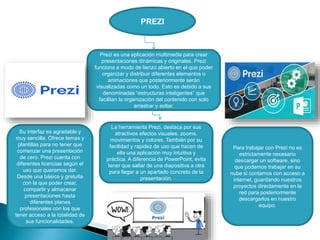 PREZI
Prezi es una aplicación multimedia para crear
presentaciones dinámicas y originales. Prezi
funciona a modo de lienzo abierto en el que poder
organizar y distribuir diferentes elementos o
animaciones que posteriormente serán
visualizadas como un todo. Esto es debido a sus
denominadas “estructuras inteligentes” que
facilitan la organización del contenido con solo
arrastrar y soltar.
La herramienta Prezi, destaca por sus
atractivos efectos visuales, zooms,
movimientos y colores. También por su
facilidad y rapidez de uso que hacen de
ella una aplicación muy intuitiva y
práctica. A diferencia de PowerPoint, evita
tener que saltar de una diapositiva a otra
para llegar a un apartado concreto de la
presentación.
Su interfaz es agradable y
muy sencilla. Ofrece temas y
plantillas para no tener que
comenzar una presentación
de cero. Prezi cuenta con
diferentes licencias según el
uso que queramos dar.
Desde una básica y gratuita
con la que poder crear,
compartir y almacenar
presentaciones hasta
diferentes planes
profesionales con los que
tener acceso a la totalidad de
sus funcionalidades.
Para trabajar con Prezi no es
estrictamente necesario
descargar un software, sino
que podemos trabajar en su
nube si contamos con acceso a
internet, guardando nuestros
proyectos directamente en la
red para posteriormente
descargarlos en nuestro
equipo.
 