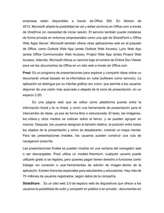 empresas están disponibles a través de Office 365. En febrero de
2013, Microsoft añadió la posibilidad de ver y editar archivos en Office.com a través
de OneDrive sin necesidad de iniciar sesión. El servicio también puede instalarse
de forma privada en entornos empresariales como una apli de SharePoint u Office
Web Apps Server. Microsoft también ofrece otras aplicaciones web en el paquete
de Office, como Outlook Web App (antes Outlook Web Access), Lync Web App
(antes Office Communicator Web Access), Project Web App (antes Project Web
Access). Además, Microsoft ofrece un servicio bajo el nombre de Online Doc Viewer
para ver los documentos de Office en un sitio web a través de Office.com
Prezi: Es un programa de presentaciones para explorar y compartir ideas sobre un
documento virtual basado en la informática en nube (software como servicio). La
aplicación se distingue por su interfaz gráfica con zoom, que permite a los usuarios
disponer de una visión más acercada o alejada de la zona de presentación, en un
espacio 2.5D.
Es una página web que se utiliza como plataforma puente entre la
información lineal y la no lineal, y como una herramienta de presentación para el
intercambio de ideas, ya sea de forma libre o estructurada. El texto, las imágenes,
los vídeos y otros medios se colocan sobre el lienzo, y se pueden agrupar en
marcos. Después, los usuarios designan el tamaño relativo, la posición entre todos
los objetos de la presentación y cómo se desplazarán, creando un mapa mental.
Para las presentaciones lineales, los usuarios pueden construir una ruta de
navegación prescrita.
Las presentaciones finales se pueden mostrar en una ventana del navegador web
o ser descargadas. Prezi utiliza un modelo freemium; cualquier usuario puede
utilizarlo gratis si se registra, pero quienes pagan tienen derecho a funciones como
trabajar sin conexión o usar herramientas de edición de imagen dentro de la
aplicación. Existen licencias especiales para estudiantes y educadores. Hay más de
75 millones de usuarios registrados, según datos de la compañía.
SlideShare: Es un sitio web 2.0 de espacio web de dispositivos que ofrece a los
usuarios la posibilidad de subir y compartir en público o en privado ; documentos en
 