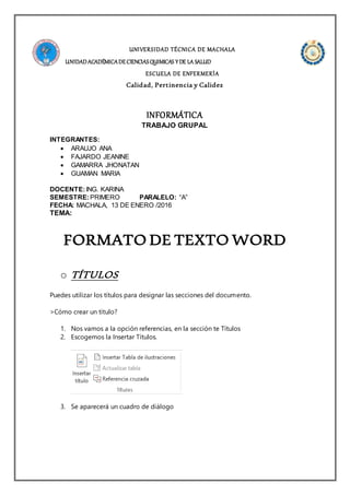 UNIVERSIDAD TÉCNICA DE MACHALA
UNIDADACADÉMICADECIENCIASQUIMICAS Y DE LA SALUD
ESCUELA DE ENFERMERÍA
Calidad, Pertinencia y Calidez
INFORMÁTICA
TRABAJO GRUPAL
INTEGRANTES:
 ARAUJO ANA
 FAJARDO JEANINE
 GAMARRA JHONATAN
 GUAMAN MARIA
DOCENTE:ING. KARINA
SEMESTRE:PRIMERO PARALELO: “A”
FECHA: MACHALA, 13 DE ENERO /2016
TEMA:
FORMATO DE TEXTO WORD
o TÍTULOS
Puedes utilizar los títulos para designar las secciones del documento.
>Cómo crear un título?
1. Nos vamos a la opción referencias, en la sección te Títulos
2. Escogemos la Insertar Títulos.
3. Se aparecerá un cuadro de diálogo
 