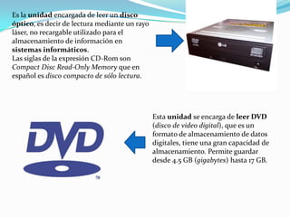 Es la unidad encargada de leer un disco óptico, es decir de lectura mediante un rayo láser, no recargable utilizado para el almacenamiento de información en sistemas informáticos.Las siglas de la expresión CD-Rom son Compact Disc Read-OnlyMemory que en español es disco compacto de sólo lectura.Esta unidad se encarga de leer DVD (disco de video digital), que es un formato de almacenamiento de datos digitales, tiene una gran capacidad de almacenamiento. Permite guardar desde 4.5 GB (gigabytes) hasta 17 GB.