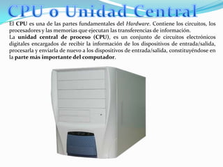 CPU o Unidad CentralEl CPU es una de las partes fundamentales del Hardware. Contiene los circuitos, los procesadores y las memorias que ejecutan las transferencias de información.La unidad central de proceso (CPU), es un conjunto de circuitos electrónicos digitales encargados de recibir la información de los dispositivos de entrada/salida, procesarla y enviarla de nuevo a los dispositivos de entrada/salida, constituyéndose en la parte más importante del computador.