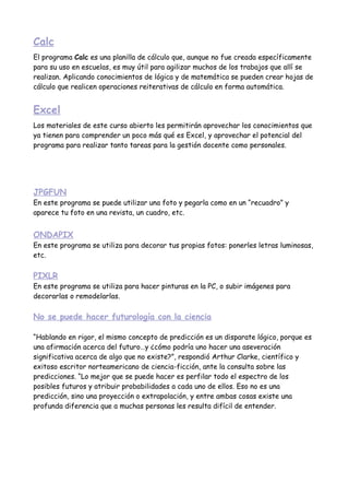 Calc
El programa Calc es una planilla de cálculo que, aunque no fue creada específicamente
para su uso en escuelas, es muy útil para agilizar muchos de los trabajos que allí se
realizan. Aplicando conocimientos de lógica y de matemática se pueden crear hojas de
cálculo que realicen operaciones reiterativas de cálculo en forma automática.


Excel
Los materiales de este curso abierto les permitirán aprovechar los conocimientos que
ya tienen para comprender un poco más qué es Excel, y aprovechar el potencial del
programa para realizar tanto tareas para la gestión docente como personales.




JPGFUN
En este programa se puede utilizar una foto y pegarla como en un “recuadro” y
aparece tu foto en una revista, un cuadro, etc.


ONDAPIX
En este programa se utiliza para decorar tus propias fotos: ponerles letras luminosas,
etc.

PIXLR
En este programa se utiliza para hacer pinturas en la PC, o subir imágenes para
decorarlas o remodelarlas.

No se puede hacer futurología con la ciencia

“Hablando en rigor, el mismo concepto de predicción es un disparate lógico, porque es
una afirmación acerca del futuro…y ¿cómo podría uno hacer una aseveración
significativa acerca de algo que no existe?”, respondió Arthur Clarke, científico y
exitoso escritor norteamericano de ciencia-ficción, ante la consulta sobre las
predicciones. “Lo mejor que se puede hacer es perfilar todo el espectro de los
posibles futuros y atribuir probabilidades a cada uno de ellos. Eso no es una
predicción, sino una proyección o extrapolación, y entre ambas cosas existe una
profunda diferencia que a muchas personas les resulta difícil de entender.
 