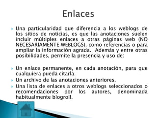    Una particularidad que diferencia a los weblogs de
    los sitios de noticias, es que las anotaciones suelen
    incluir múltiples enlaces a otras páginas web (NO
    NECESARIAMENTE WEBLOGS), como referencias o para
    ampliar la información agrada. Además y entre otras
    posibilidades, permite la presencia y uso de:

   Un enlace permanente, en cada anotación, para que
    cualquiera pueda citarla.
   Un archivo de las anotaciones anteriores.
   Una lista de enlaces a otros weblogs seleccionados o
    recomendaciones por los autores, denominada
    habitualmente blogroll.
 