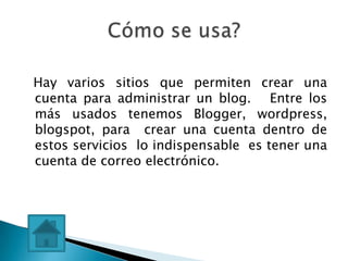 Hay varios sitios que permiten crear una
cuenta para administrar un blog. Entre los
más usados tenemos Blogger, wordpress,
blogspot, para crear una cuenta dentro de
estos servicios lo indispensable es tener una
cuenta de correo electrónico.
 