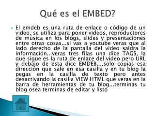    El emdeb es una ruta de enlace o código de un
    video, se utiliza para poner videos, reproductores
    de música en los blogs, slides y presentaciones
    entre otras cosas...si vas a youtube veras que al
    lado derecho de la pantalla del video saldra la
    información...veras tres filas una dice TAGS, la
    que sigue es la ruta de enlace del video pero URL
    y debajo de esta dice EMDEB....solo copias esa
    direccion que sale en esa casilla y en tu blog la
    pegas en la casilla de texto pero antes
    desactivando la casilla VIEW HTML que veras en la
    barra de herramientas de tu blog...terminas tu
    blog osea terminas de editar y listo
 