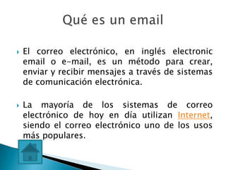    El correo electrónico, en inglés electronic
    email o e-mail, es un método para crear,
    enviar y recibir mensajes a través de sistemas
    de comunicación electrónica.

   La mayoría de los sistemas de correo
    electrónico de hoy en día utilizan Internet,
    siendo el correo electrónico uno de los usos
    más populares.
 