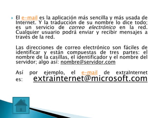    El e-mail es la aplicación más sencilla y más usada de
    Internet. Y la traducción de su nombre lo dice todo;
    es un servicio de correo electrónico en la red.
    Cualquier usuario podrá enviar y recibir mensajes a
    través de la red.

    Las direcciones de correo electrónico son fáciles de
    identificar y están compuestas de tres partes: el
    nombre de la casillas, el identificador y el nombre del
    servidor; algo así: nombre@servidor.com

    Así   por   ejemplo,   el   e-mail   de   extraInternet
    es:    extrainternet@microsoft.com
 