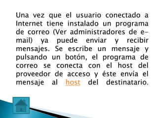 Una vez que el usuario conectado a
Internet tiene instalado un programa
de correo (Ver administradores de e-
mail) ya puede enviar y recibir
mensajes. Se escribe un mensaje y
pulsando un botón, el programa de
correo se conecta con el host del
proveedor de acceso y éste envía el
mensaje al host del destinatario.
 