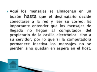    Aquí los mensajes se almacenan en un
    buzón hasta que el destinatario decide
    conectarse a la red y leer su correo. Es
    importante entender que los mensajes de
    llegada no llegan al computador del
    propietario de la casilla electrónica, sino a
    su servidor, por lo que si la computadora
    permanece inactiva los mensajes no se
    pierden sino quedan en espera en el host.
 