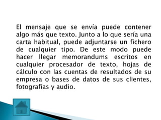 El mensaje que se envía puede contener
algo más que texto. Junto a lo que sería una
carta habitual, puede adjuntarse un fichero
de cualquier tipo. De este modo puede
hacer llegar memorandums escritos en
cualquier procesador de texto, hojas de
cálculo con las cuentas de resultados de su
empresa o bases de datos de sus clientes,
fotografías y audio.
 