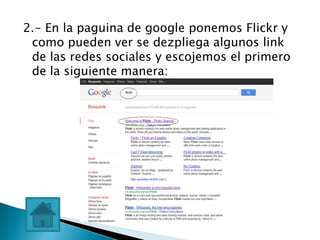 2.- En la paguina de google ponemos Flickr y
 como pueden ver se dezpliega algunos link
 de las redes sociales y escojemos el primero
 de la siguiente manera:
 