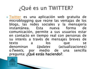    Twitter es una aplicación web gratuita de
    microblogging que reúne las ventajas de los
    blogs, las redes sociales y la mensajería
    instantánea.   Esta    nueva     forma    de
    comunicación, permite a sus usuarios estar
    en contacto en tiempo real con personas de
    su interés a través de mensajes breves de
    texto        a       los        que        se
    denominan      Updates      (actualizaciones)
    oTweets, por medio de una sencilla
    pregunta: ¿Qué estás haciendo?.
 