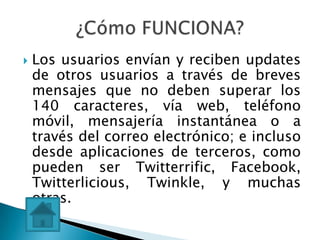    Los usuarios envían y reciben updates
    de otros usuarios a través de breves
    mensajes que no deben superar los
    140 caracteres, vía web, teléfono
    móvil, mensajería instantánea o a
    través del correo electrónico; e incluso
    desde aplicaciones de terceros, como
    pueden ser Twitterrific, Facebook,
    Twitterlicious, Twinkle, y muchas
    otras.
 