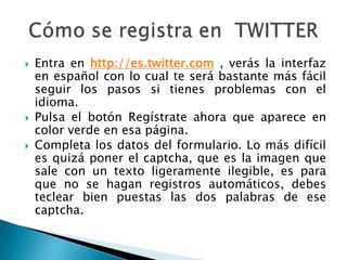    Entra en http://es.twitter.com , verás la interfaz
    en español con lo cual te será bastante más fácil
    seguir los pasos si tienes problemas con el
    idioma.
   Pulsa el botón Regístrate ahora que aparece en
    color verde en esa página.
   Completa los datos del formulario. Lo más difícil
    es quizá poner el captcha, que es la imagen que
    sale con un texto ligeramente ilegible, es para
    que no se hagan registros automáticos, debes
    teclear bien puestas las dos palabras de ese
    captcha.
 