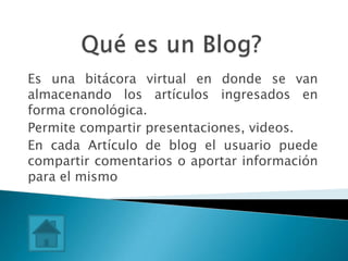 Es una bitácora virtual en donde se van
almacenando los artículos ingresados en
forma cronológica.
Permite compartir presentaciones, videos.
En cada Artículo de blog el usuario puede
compartir comentarios o aportar información
para el mismo
 