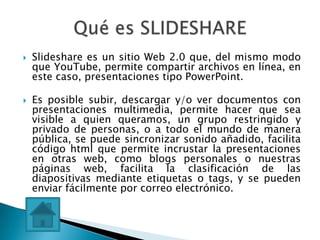    Slideshare es un sitio Web 2.0 que, del mismo modo
    que YouTube, permite compartir archivos en línea, en
    este caso, presentaciones tipo PowerPoint.

   Es posible subir, descargar y/o ver documentos con
    presentaciones multimedia, permite hacer que sea
    visible a quien queramos, un grupo restringido y
    privado de personas, o a todo el mundo de manera
    pública, se puede sincronizar sonido añadido, facilita
    código html que permite incrustar la presentaciones
    en otras web, como blogs personales o nuestras
    páginas web, facilita la clasificación de las
    diapositivas mediante etiquetas o tags, y se pueden
    enviar fácilmente por correo electrónico.
 