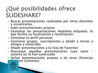    Buscar presentaciones realizadas por otros docentes
    y visualizarlas.
   Subir presentaciones propias
   Gestionar las presentaciones mediante etiquetas, lo
    que facilita su localización y reutilización.
   Gestionar tu perfil personal
   Gestionar grupos, suscripciones y añadir e invitar a
    amigos y conocidos
   Añadir presentaciones a tu lista de Favoritos
   Descargar aquellas presentaciones cuyo autor –
    autores así lo han autorizado
   Incluir presentaciones propias y de otros (licencias
    Creative Commons
 