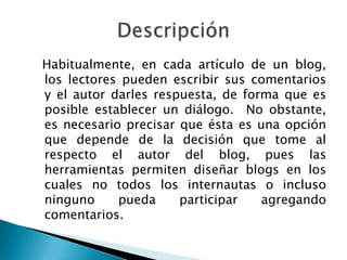 Habitualmente, en cada artículo de un blog,
los lectores pueden escribir sus comentarios
y el autor darles respuesta, de forma que es
posible establecer un diálogo. No obstante,
es necesario precisar que ésta es una opción
que depende de la decisión que tome al
respecto el autor del blog, pues las
herramientas permiten diseñar blogs en los
cuales no todos los internautas o incluso
ninguno     pueda     participar   agregando
comentarios.
 