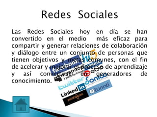 Las Redes Sociales hoy en día se han
convertido en el medio        más eficaz para
compartir y generar relaciones de colaboración
y diálogo entre un conjunto de personas que
tienen objetivos y metas comunes, con el fin
de acelerar y mejorar el proceso de aprendizaje
y así convertirse en generadores de
conocimiento.
 