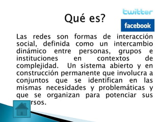 Las redes son formas de interacción
social, definida como un intercambio
dinámico entre personas, grupos e
instituciones    en   contextos     de
complejidad. Un sistema abierto y en
construcción permanente que involucra a
conjuntos que se identifican en las
mismas necesidades y problemáticas y
que se organizan para potenciar sus
recursos.
 