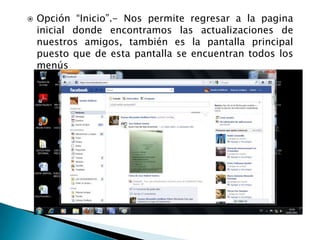    Opción “Inicio”.- Nos permite regresar a la pagina
    inicial donde encontramos las actualizaciones de
    nuestros amigos, también es la pantalla principal
    puesto que de esta pantalla se encuentran todos los
    menús
 