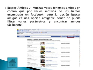    Buscar Amigos .- Muchas veces tenemos amigos en
    común que por varios motivos no los hemos
    encontrado en facebook, pero la opción buscar
    amigos es una opción amigable donde se puede
    filtrar varios parámetros y encontrar amigos
    fácilmente.
 