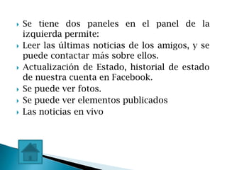   Se tiene dos paneles en el panel de la
    izquierda permite:
   Leer las últimas noticias de los amigos, y se
    puede contactar más sobre ellos.
   Actualización de Estado, historial de estado
    de nuestra cuenta en Facebook.
   Se puede ver fotos.
   Se puede ver elementos publicados
   Las noticias en vivo
 