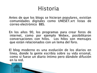 Antes de que los blogs se hicieran populares, existían
comunidades digitales como UNESET.xrt listas de
correo electrónico BBS.

En los años 90, los programas para crear foros de
internet, como por ejemplo Webex, posibilitaron
conversaciones con hilos. Los hilos son mensajes
que están relacionados con un tema del foro.

El blog moderno es una evolución de los diarios en
línea, donde la gente escribía sobre su vida ersonal,
como si fuese un diario íntimo pero dándole difusión
en la red.
 