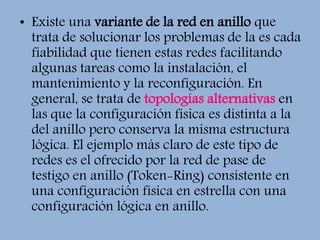 • Existe una variante de la red en anillo que
trata de solucionar los problemas de la es cada
fiabilidad que tienen estas redes facilitando
algunas tareas como la instalación, el
mantenimiento y la reconfiguración. En
general, se trata de topologías alternativas en
las que la configuración física es distinta a la
del anillo pero conserva la misma estructura
lógica. El ejemplo más claro de este tipo de
redes es el ofrecido por la red de pase de
testigo en anillo (Token-Ring) consistente en
una configuración física en estrella con una
configuración lógica en anillo.
 