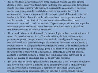 • Las necesidades de comunicación entre sociedad es cada vez más óptimo
debido a que el desarrollo tecnológico ha traído más ventajas que desventajas
puesto que hace nuestra vida más fácil y agradable, colocando en nuestras
manos una gran gama de posibilidades que rompe con la barrera de
comunicación entre un lugar y otro de cualquier parte del mundo, así como
también facilita la obtención de la información necesaria para aprender y
ampliar nuestro conocimiento de una manera tanto llamativa como
interesante, acabando con la monotonía. Es por esto que afirmaríamos que las
relaciones que actualmente tienen las comunicaciones en la sociedad son
mucho mejores que en tiempos anteriores.
• De acuerdo al creciente desarrollo de la tecnología en las comunicaciones, el
futuro de las relaciones entre la Teleinformática y la Educación es muy
prometedor puesto que promueve el cambio de paradigmas de lo que es en
realidad es educar, permitiendo que el alumno se vuelva un ser autónomo y
responsable en su búsqueda del conocimiento a través de la utilización de los
diferentes medios que la tecnología pone a su alcance, todo esto en pro del
mejoramiento y progreso de la sociedad. Si embargo, se debe dar especial
atención a la parte humana y moral que, sin duda alguna, debería ir de la
mano del avance en cualquier área de la actividad humana.
• Sin duda alguna que la aplicación de la Informática y las Telecomunicaciones
que hoy en día se da en la sanidad es de gran importancia y utilidad ya que
está al servicio de la humanidad y permite con eficiencia llevar a cabo
procedimientos que anteriormente eran difíciles o imposibles de realizar.
 