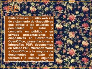• SlideShare es un sitio web 2.0 
de alojamiento de diapositivas 
que ofrece a los usuarios la 
posibilidad de subir y 
compartir en público o en 
privado presentaciones de 
diapositivas en PowerPoint, 
OpenOffice; presentaciones e 
infografías PDF; documentos 
en Adobe PDF, Microsoft Word 
y OpenOffice y la mayoría de 
documentos de texto sin 
formato,1 e incluso algunos 
formatos de audio y vídeo2 
