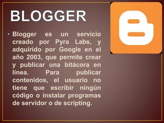 • Blogger es un servicio 
creado por Pyra Labs, y 
adquirido por Google en el 
año 2003, que permite crear 
y publicar una bitácora en 
línea. Para publicar 
contenidos, el usuario no 
tiene que escribir ningún 
código o instalar programas 
de servidor o de scripting. 
 