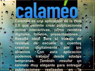 • Calaméo es una aplicación de la Web 
2.0 que permite crear publicaciones 
online interactivas, como revistas 
digitales, folletos, presentaciones… 
Resulta ideal para el trabajo de 
revistas de escuela o cuentos 
creados digitalmente por los 
alumnos. Con esta aplicación 
podemos trabajar desde edades 
tempranas. También resulta un 
formato muy elegante para entregar 
publicaciones realizadas en la 
 