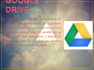 Google Drive es un servicio de alojamiento de 
archivos. Cada usuario cuenta con 15 gigabytes 
de espacio gratuito para almacenar sus archivos, 
ampliables mediante pago. Es accesible por su 
página web desde ordenadores y dispone de 
aplicaciones para iOS y Android que permiten 
editar documentos y hojas de cálculo 
 