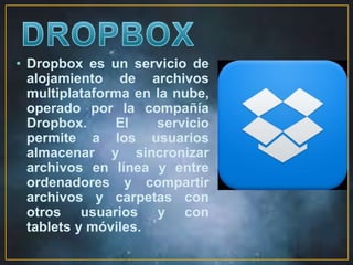 • Dropbox es un servicio de 
alojamiento de archivos 
multiplataforma en la nube, 
operado por la compañía 
Dropbox. El servicio 
permite a los usuarios 
almacenar y sincronizar 
archivos en línea y entre 
ordenadores y compartir 
archivos y carpetas con 
otros usuarios y con 
tablets y móviles. 
 
