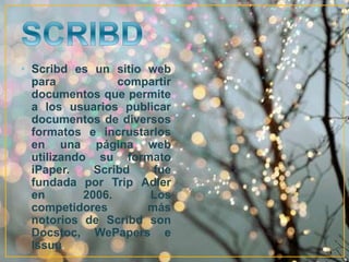 • Scribd es un sitio web 
para compartir 
documentos que permite 
a los usuarios publicar 
documentos de diversos 
formatos e incrustarlos 
en una página web 
utilizando su formato 
iPaper. Scribd fue 
fundada por Trip Adler 
en 2006. Los 
competidores más 
notorios de Scribd son 
Docstoc, WePapers e 
Issuu. 
 