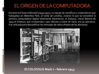 EL ORIGENDE LA COMPUTADORA 
Durante la II Guerra Mundial (1939-1945), un equipo de científicos y matemáticos que 
trabajaban en Bletchley Park, al norte de Londres, crearon lo que se consideró la 
primera computadora digital totalmente electrónico: el Colossus. Hacia febrero de 
1943 el Colossus, que incorporaba 1.500 válvulas o tubos de vacío, era ya operativo. 
Fue utilizado para descodificar los mensajes de radio cifrados de los alemanes. 
El COLOSSUS Mark I – febrero 1943 
 