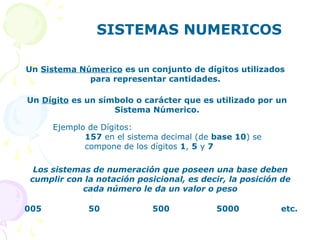 SISTEMAS NUMERICOS
Un Sistema Númerico es un conjunto de dígitos utilizados
para representar cantidades.
Un Dígito es un símbolo o carácter que es utilizado por un
Sistema Númerico.
Ejemplo de Dígitos:
157 en el sistema decimal (de base 10) se
compone de los dígitos 1, 5 y 7
Los sistemas de numeración que poseen una base deben
cumplir con la notación posicional, es decir, la posición de
cada número le da un valor o peso
005 50 500 5000 etc.
 