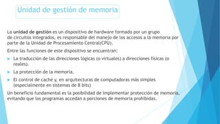 Unidad de gestión de memoria
La unidad de gestión es un dispositivo de hardware formado por un grupo
de circuitos integrados, es responsable del manejo de los accesos a la memoria por
parte de la Unidad de Procesamiento Central(CPU).
Entre las funciones de este dispositivo se encuentran:
 La traducción de las direcciones lógicas (o virtuales) a direcciones físicas (o
reales).
 La protección de la memoria.
 El control de caché y, en arquitecturas de computadoras más simples
(especialmente en sistemas de 8 bits)
Un beneficio fundamental es la posibilidad de implementar protección de memoria,
evitando que los programas accedan a porciones de memoria prohibidas.
 
