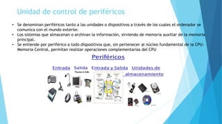 Unidad de control de periféricos
• Se denominan periféricos tanto a las unidades o dispositivos a través de los cuales el ordenador se
comunica con el mundo exterior.
• Los sistemas que almacenan o archivan la información, sirviendo de memoria auxiliar de la memoria
principal.
• Se entiende por periférico a todo dispositivos que, sin pertenecer al núcleo fundamental de la CPU-
Memoria Central, permitan realizar operaciones complementarias del CPU
 