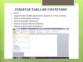 INSERTAR TABLA DE CONTENIDO
 PASOS:
1. Luego de haber modificado los títulos dejamos la 1° hoja en blanco.
2. Click en el documento en blanco.
3. Click en la pestaña referencias.
4. Click en la opción tabla de contenidos.
5. Click en la opción tabla automática 1.
 