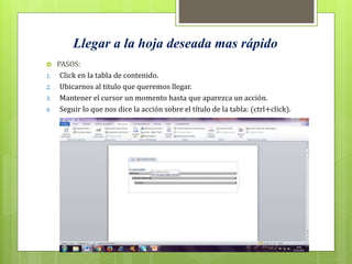 Llegar a la hoja deseada mas rápido
 PASOS:
1. Click en la tabla de contenido.
2. Ubicarnos al titulo que queremos llegar.
3. Mantener el cursor un momento hasta que aparezca un acción.
4. Seguir lo que nos dice la acción sobre el título de la tabla: (ctrl+click).
 
