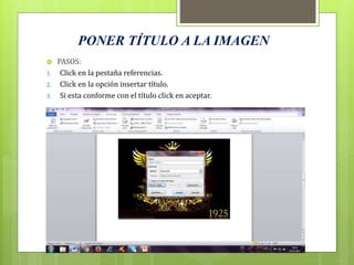 PONER TÍTULO A LA IMAGEN
 PASOS:
1. Click en la pestaña referencias.
2. Click en la opción insertar título.
3. Si esta conforme con el título click en aceptar.
 