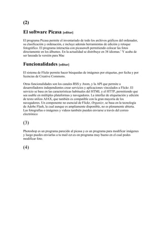 (2)
El software Picasa [editar]
El programa Picasa permite el inventariado de todo los archivos gráficos del ordenador,
su clasificación y ordenación, e incluye además herramientas de edición y retoque
fotográfico. El programa interactúa con picasaweb permitiendo colocar las fotos
directamente en los álbumes. En la actualidad se distribuye en 38 idiomas.1 Y acaba de
ser lanzada la versión para Mac

Funcionalidades [editar]
El sistema de Flickr permite hacer búsquedas de imágenes por etiquetas, por fecha y por
licencias de Creative Commons.

Otras funcionalidades son los canales RSS y Atom, y la API que permite a
desarrolladores independientes crear servicios y aplicaciones vinculados a Flickr. El
servicio se basa en las características habituales del HTML y el HTTP, permitiendo que
sea usable en múltiples plataformas y navegadores. La interfaz de etiquetación y edición
de texto utiliza AJAX, que también es compatible con la gran mayoría de los
navegadores. Un componente no esencial de Flickr, Organizr, se basa en la tecnología
de Adobe Flash, la cual aunque es ampliamente disponible, no es plenamente abierta.
Las fotografías o imágenes y videos también pueden enviarse a través del correo
electrónico

(3)
Photoshop es un programa parecido al picasa y es un programa para modificar imágenes
y luego puedes enviarlas a tu mail ect.es on programa muy bueno en el cual podes
modificar foto.

(4)
 