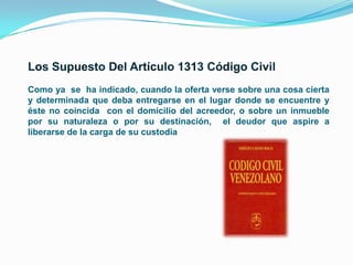 Como ya se ha indicado, cuando la oferta verse sobre una cosa cierta
y determinada que deba entregarse en el lugar donde se encuentre y
éste no coincida con el domicilio del acreedor, o sobre un inmueble
por su naturaleza o por su destinación, el deudor que aspire a
liberarse de la carga de su custodia

 