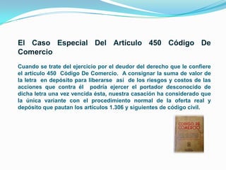 Cuando se trate del ejercicio por el deudor del derecho que le confiere
el artículo 450 Código De Comercio. A consignar la suma de valor de
la letra en depósito para liberarse así de los riesgos y costos de las
acciones que contra él podría ejercer el portador desconocido de
dicha letra una vez vencida ésta, nuestra casación ha considerado que
la única variante con el procedimiento normal de la oferta real y
depósito que pautan los artículos 1.306 y siguientes de código civil.

 