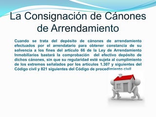 Cuando se trata del depósito de cánones de arrendamiento
efectuados por el arrendatario para obtener constancia de su
solvencia a los fines del artículo 66 de la Ley de Arrendamiento
Inmobiliarios bastará la comprobación del efectivo depósito de
dichos cánones, sin que su regularidad esté sujeta al cumplimiento
de los extremos señalados por los artículos 1.307 y siguientes del
Código civil y 821 siguientes del Código de procedimiento civil

 