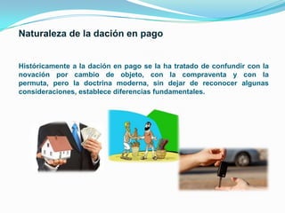 Históricamente a la dación en pago se la ha tratado de confundir con la
novación por cambio de objeto, con la compraventa y con la
permuta, pero la doctrina moderna, sin dejar de reconocer algunas
consideraciones, establece diferencias fundamentales.

 