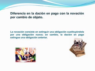 La novación consiste en extinguir una obligación sustituyéndola
por una obligación nueva; en cambio, la dación en pago
extingue una obligación anterior.

 